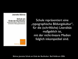Böhme, Jeanette: Schule am Ende der Buchkultur. Bad Heilbrunn 2006.
Schule repräsentiert eine
„typographische Bildungskultur“,
für die (schriftliche) Literalität
maßgeblich ist,
mit der nicht-lineare Medien
folglich inkompatibel sind.
 