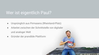 Wer ist eigentlich Paul?
● Ursprünglich aus Pirmasens (Rheinland-Pfalz)
● Arbeitet zwischen der Schnittstelle von digitaler
und analoger Welt
● Gründer der prandible Plattform
 