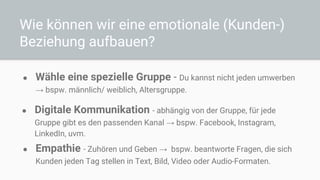 Wie können wir eine emotionale (Kunden-)
Beziehung aufbauen?
● Wähle eine spezielle Gruppe - Du kannst nicht jeden umwerben
→ bspw. männlich/ weiblich, Altersgruppe.
● Digitale Kommunikation - abhängig von der Gruppe, für jede
Gruppe gibt es den passenden Kanal → bspw. Facebook, Instagram,
LinkedIn, uvm.
● Empathie - Zuhören und Geben → bspw. beantworte Fragen, die sich
Kunden jeden Tag stellen in Text, Bild, Video oder Audio-Formaten.
 