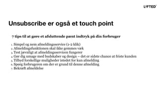 7 tips til at gøre et afsluttende pænt indtryk på din forbruger
1. Simpel og nem afmeldingsservice (1-2 klik)
2. Afmeldingsfunktionen skal ikke gemmes væk
3. Test jævnligt at afmeldingsservicen fungerer
4. Gør dig umage med budskaber og design – det er sidste chance at friste kunden
5. Tilbyd forskellige muligheder istedet for kun afmelding
6. Spørg forbrugeren om der er grund til denne afmelding
7. Bekræft afmeldelse
Unsubscribe er også et touch point
 