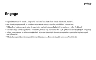 • Søgefunktionen er et “must”... sørg for at kunderne kan finde både priser, materialer, mærker...
• Gør din søgning dynamisk, så kunderne nemt kan se korrekt stavning, antal i hver kategori, mv.
• Tal kundens lokale sprog, hvis du vil noget på et marked (eksempel på 100% forøgelse set i f.eks. Tyskland)
• Test forskellige fordele og udbytte i overskifter, forside-top, produkttekster (A/B-splittests har vist op til 70% forøgelse)
• Arbejd konstant med at reducere usikkerhed. Skilt med sikkerhed, eksterne anmeldelser og enkle betingelser (op til
200% forøgelse)
• Tilbyd chatsupport (100% spørgsmål besvaret i analysen... Konverteringsløft på over 50% set i tests)
Engage
 