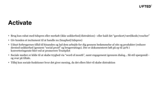 • Brug kun rabat med tidspres eller merkøb (ikke usikkerhed/distraktion) - eller kald det “gavekort/værdikode/voucher”
• Giv kunden et incitament til at handle nu (knaphed/tidspres)
• Udnyt forbrugernes tillid til hinanden og lad dem arbejde for dig gennem bedømmelse af site og produkter (reducer
dermed usikkerhed igennem “social proof” og brugerratings). Der er dokumenteret løft på op til 40% i
konverteringsrate blot ved at promovere Trustpilot
• Sociale medier er kilde til at skabe tryghed via “word of mouth”, samt engagement igennem dialog... Så stil spørgsmål -
og svar på tiltale.
• Tilføj kun sociale funktioner hvor det giver mening, da det ellers blot vil skabe distraktion
Activate
 
