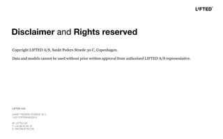 Copyright LIFTED A/S, Sankt Peders Stræde 30 C, Copenhagen.
Data and models cannot be used without prior written approval from authorised LIFTED A/S representative.
LIFTED A/S
SANKT PEDERS STRÆDE 30 C
1453 COPENHAGEN K
W: LIFTED.DK
T: +45 88 82 60 70
E: INFO@LIFTED.DK
Disclaimer and Rights reserved
 