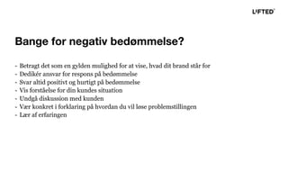 - Betragt det som en gylden mulighed for at vise, hvad dit brand står for
- Dedikér ansvar for respons på bedømmelse
- Svar altid positivt og hurtigt på bedømmelse
- Vis forståelse for din kundes situation
- Undgå diskussion med kunden
- Vær konkret i forklaring på hvordan du vil løse problemstillingen
- Lær af erfaringen
Bange for negativ bedømmelse?
 