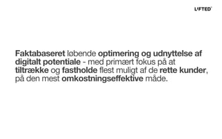 Faktabaseret løbende optimering og udnyttelse af
digitalt potentiale - med primært fokus på at
tiltrække og fastholde flest muligt af de rette kunder,
på den mest omkostningseffektive måde.
 