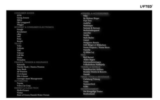 APPAREL & ACCESSORIES
Nike
By Malene Birger
Part Two
JackPot
Matinique
Samsøe & Samsøe
Becksöndergaard
Anywho
Norlie
Style Butler
Ganni
Designers Remix
DAY Birger et Mikkelsen
Norse Projects / Norse Store
Danefæ
Ej Sikke Lej
NGO
Red Barnet
Ældre Sagen
Scleroseforeningen
Folkekirkens Nødhjælp
TRAVEL & HOTELS
Scandinavian Airlines
Rezidor Hotels & Resorts
Danski
FMCG - FOOD & BEVERAGE
Carlsberg/Tuborg
Toms
Summerbird
KiMs
ENTERTAINMENT
Det Kongelige Teater
Bonbonland
CONSUMER GOODS
HTH
Georg Jensen
IKEA
Ole Lynggaard
Flügger
INTERNET & CONSUMER ELECTRONICS
Google
Sennheiser
eBay
Dell
Sony
Keepit
TELCO
Telia
Fullrate
TDC
Telenor
Call Me
Oister
Firmafon
FINANCE, PENSION & INSURANCE
Nykredit
Danske Bank / Danica Pension
Saxo Bank
AP Pension
CA A-kasse
Min A-kasse
Carnegie Asset Management
AUTOMOTIVE
Toyota
Volvo Car Corp.
ENERGY & CLEAN TECH
HydroTexaco
Vestas
State of Green/Danish Water Forum
 