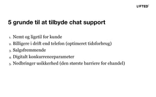 1. Nemt og ligetil for kunde
2. Billigere i drift end telefon (optimeret tidsforbrug)
3. Salgsfremmende
4. Digitalt konkurrenceparameter
5. Nedbringer usikkerhed (den største barriere for ehandel)
5 grunde til at tilbyde chat support
 