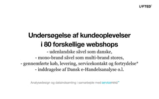 Undersøgelse af kundeoplevelser
i 80 forskellige webshops
- udenlandske såvel som danske,
- mono-brand såvel som multi-brand stores,
- gennemførte køb, levering, servicekontakt og fortrydelse*
- inddragelse af Dansk e-Handelsanalyse o.l.
Analysedesign og dataindsamling i samarbejde med
 