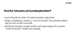 Hvorfor fokusere på kundeoplevelser?
• 92% af kunderne lytter til andres kunders oplevelser
• Ifølge et McKinsey-studie er "word-of-mouth" den primære faktor
bag 20-50% af alle vores køb
• Kunderne benytter sociale medier og brugerratings til at sprede
“word-of-mouth” i hidtil uset omfang
 