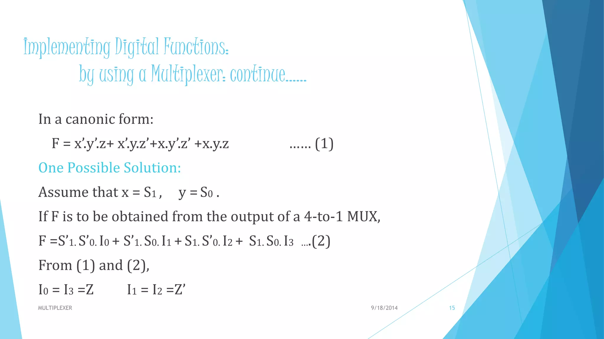Implementing Digital Functions:
by using a Multiplexer: continue……
In a canonic form:
F = x’.y’.z+ x’.y.z’+x.y’.z’ +x.y.z …… (1)
One Possible Solution:
Assume that x = S1 , y =S0 .
If F is to be obtained from the output of a 4-to-1 MUX,
F =S’1. S’0. I0 + S’1. S0. I1 +S1. S’0. I2 + S1. S0. I3 ….(2)
From (1) and (2),
I0 = I3 =Z I1 = I2 =Z’
9/18/2014MULTIPLEXER 15
 