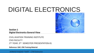 DIGITAL ELECTRONICS
CIVIL AVIATION TRAINING INSTITUTE
CNS FACULTY
2ND
YEAR, 3RD
SEMESTER PRESENTATION-01
Section 1
Digital Electronics General View
AHMAD SAJJAD “SAFI” - CNS Instructor
Reference: ISAF, CNS Training Material
 