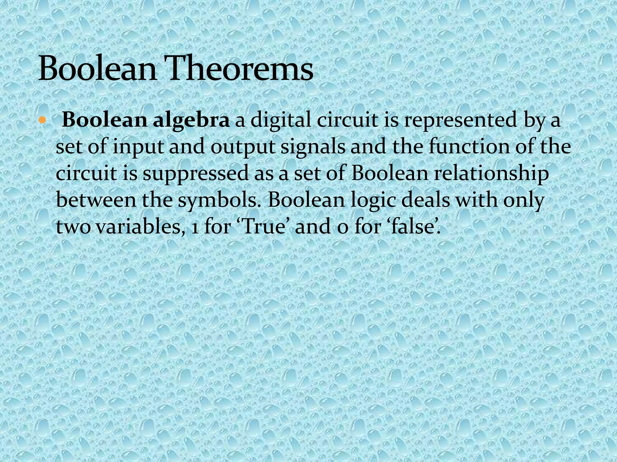  Boolean algebra a digital circuit is represented by a
set of input and output signals and the function of the
circuit is suppressed as a set of Boolean relationship
between the symbols. Boolean logic deals with only
two variables, 1 for ‘True’ and 0 for ‘false’.
 