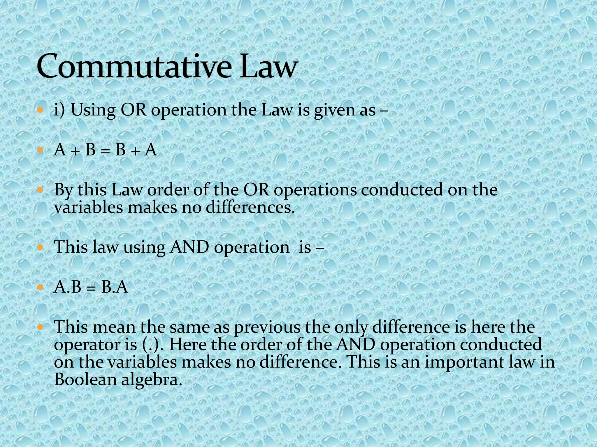  i) Using OR operation the Law is given as –
 A + B = B + A
 By this Law order of the OR operations conducted on the
variables makes no differences.
 This law using AND operation is –
 A.B = B.A
 This mean the same as previous the only difference is here the
operator is (.). Here the order of the AND operation conducted
on the variables makes no difference. This is an important law in
Boolean algebra.
 