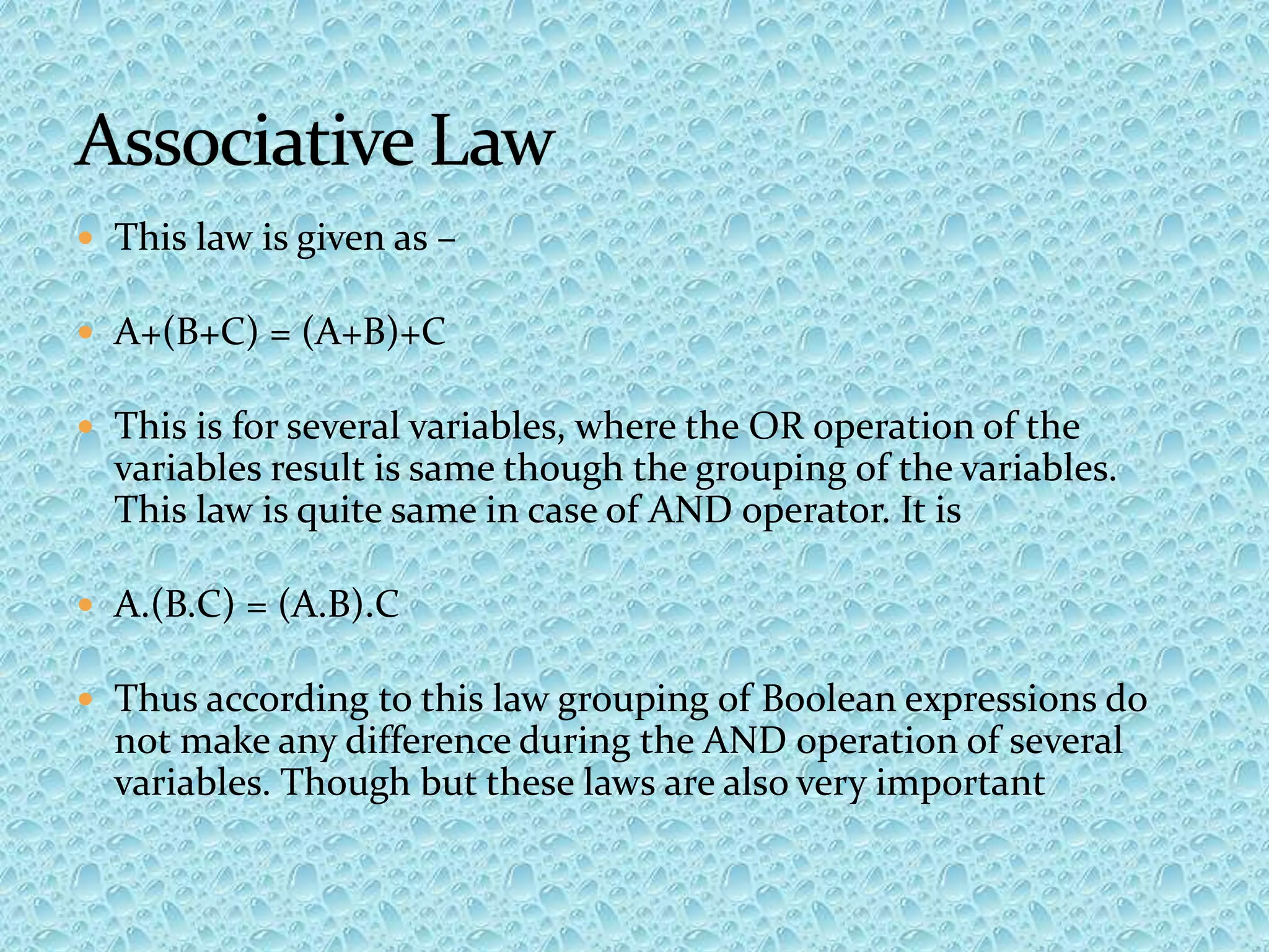  This law is given as –
 A+(B+C) = (A+B)+C
 This is for several variables, where the OR operation of the
variables result is same though the grouping of the variables.
This law is quite same in case of AND operator. It is
 A.(B.C) = (A.B).C
 Thus according to this law grouping of Boolean expressions do
not make any difference during the AND operation of several
variables. Though but these laws are also very important
 