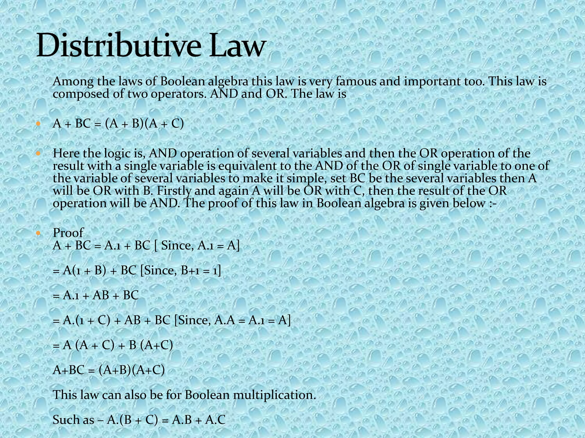 Among the laws of Boolean algebra this law is very famous and important too. This law is
composed of two operators. AND and OR. The law is
 A + BC = (A + B)(A + C)
 Here the logic is, AND operation of several variables and then the OR operation of the
result with a single variable is equivalent to the AND of the OR of single variable to one of
the variable of several variables to make it simple, set BC be the several variables then A
will be OR with B. Firstly and again A will be OR with C, then the result of the OR
operation will be AND. The proof of this law in Boolean algebra is given below :-
 Proof
A + BC = A.1 + BC [ Since, A.1 = A]
= A(1 + B) + BC [Since, B+1 = 1]
= A.1 + AB + BC
= A.(1 + C) + AB + BC [Since, A.A = A.1 = A]
= A (A + C) + B (A+C)
A+BC = (A+B)(A+C)
This law can also be for Boolean multiplication.
Such as – A.(B + C) = A.B + A.C
 