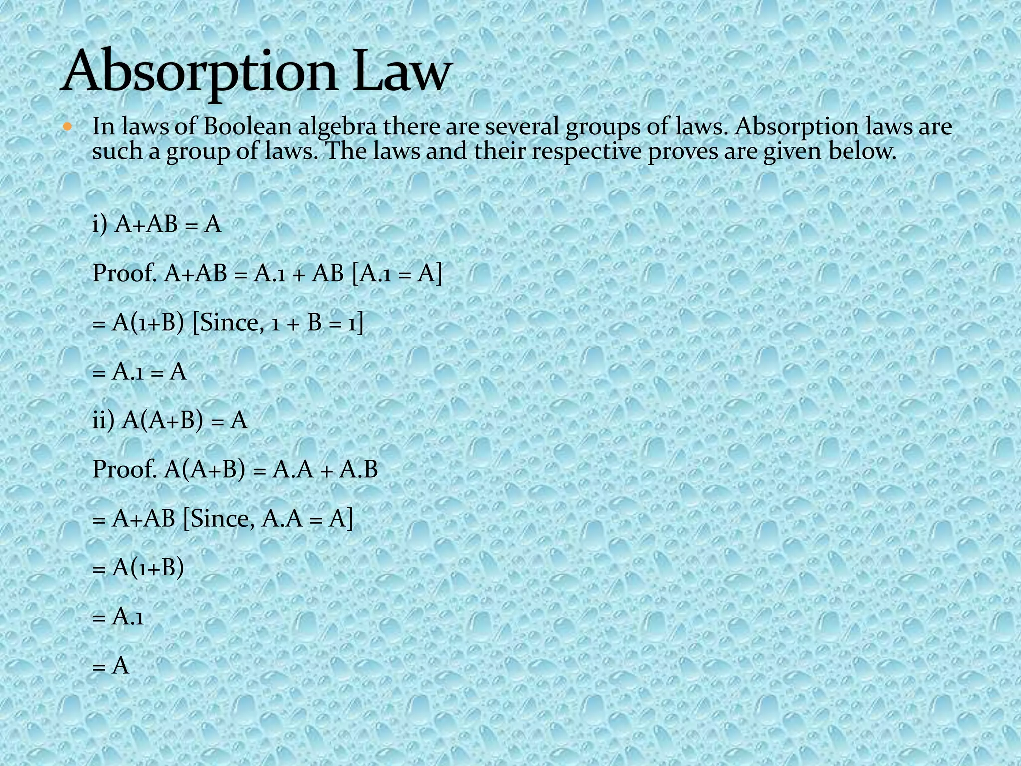  In laws of Boolean algebra there are several groups of laws. Absorption laws are
such a group of laws. The laws and their respective proves are given below.
i) A+AB = A
Proof. A+AB = A.1 + AB [A.1 = A]
= A(1+B) [Since, 1 + B = 1]
= A.1 = A
ii) A(A+B) = A
Proof. A(A+B) = A.A + A.B
= A+AB [Since, A.A = A]
= A(1+B)
= A.1
= A
 