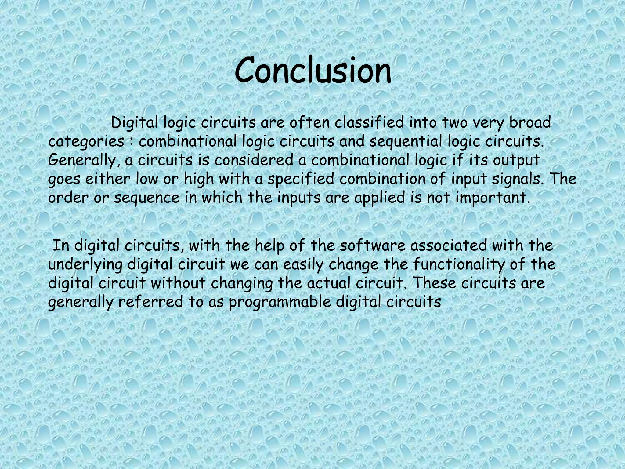 Digital logic circuits are often classified into two very broad
categories : combinational logic circuits and sequential logic circuits.
Generally, a circuits is considered a combinational logic if its output
goes either low or high with a specified combination of input signals. The
order or sequence in which the inputs are applied is not important.
In digital circuits, with the help of the software associated with the
underlying digital circuit we can easily change the functionality of the
digital circuit without changing the actual circuit. These circuits are
generally referred to as programmable digital circuits
 