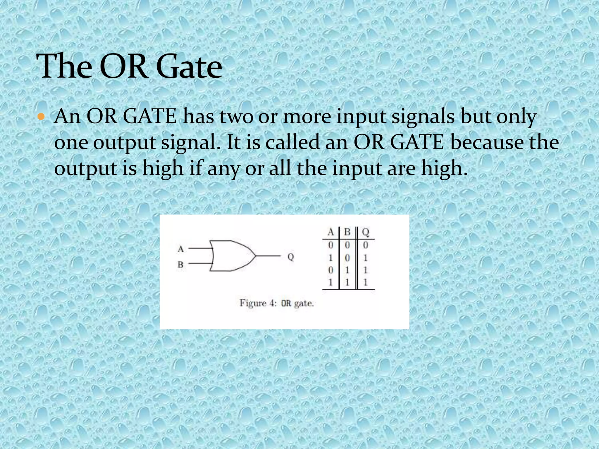  An OR GATE has two or more input signals but only
one output signal. It is called an OR GATE because the
output is high if any or all the input are high.
 