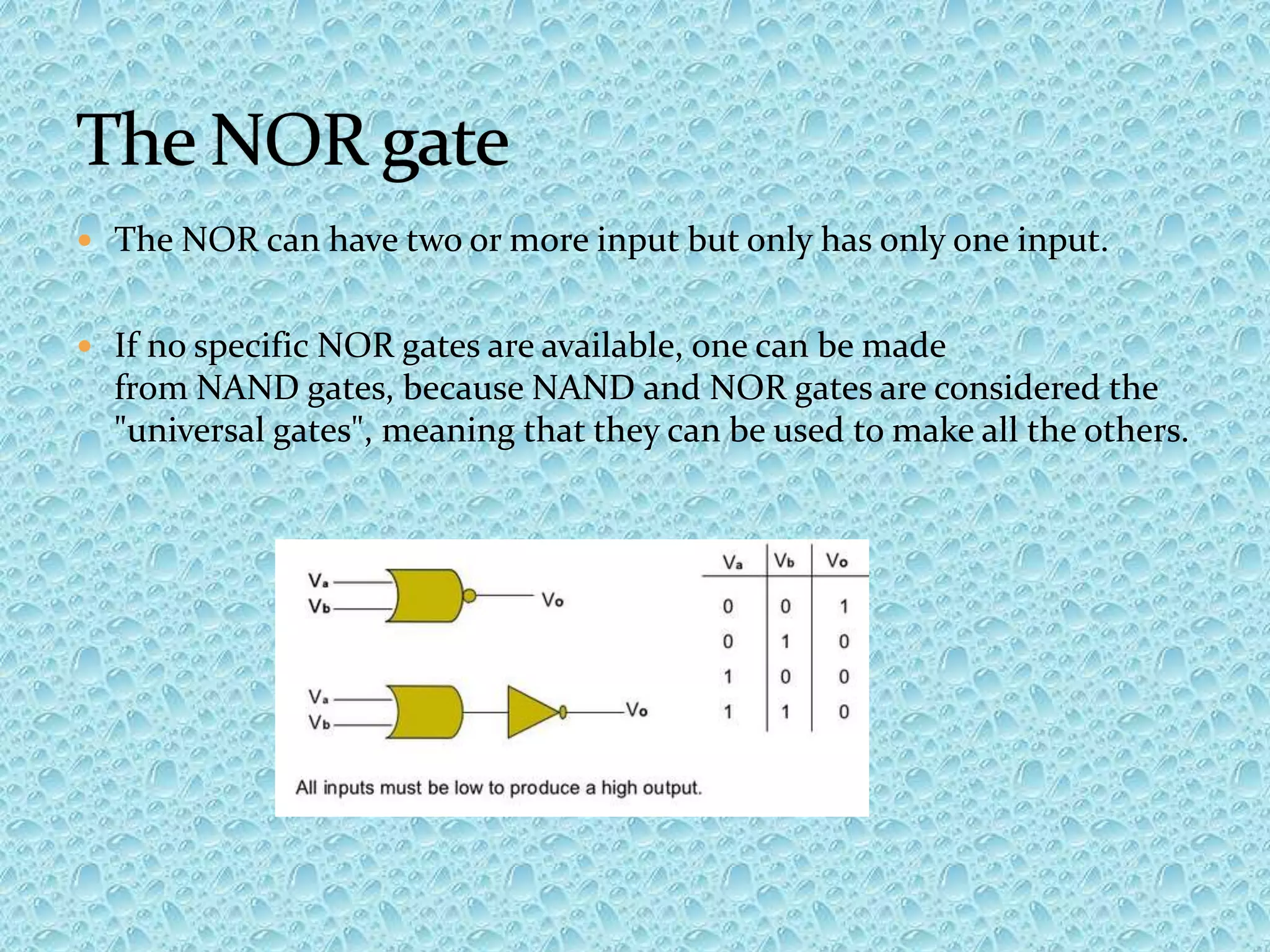  The NOR can have two or more input but only has only one input.
 If no specific NOR gates are available, one can be made
from NAND gates, because NAND and NOR gates are considered the
"universal gates", meaning that they can be used to make all the others.
 