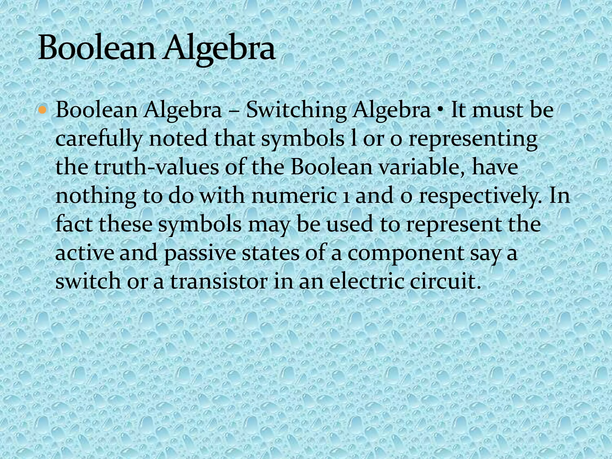  Boolean Algebra – Switching Algebra • It must be
carefully noted that symbols l or 0 representing
the truth-values of the Boolean variable, have
nothing to do with numeric 1 and 0 respectively. In
fact these symbols may be used to represent the
active and passive states of a component say a
switch or a transistor in an electric circuit.
 