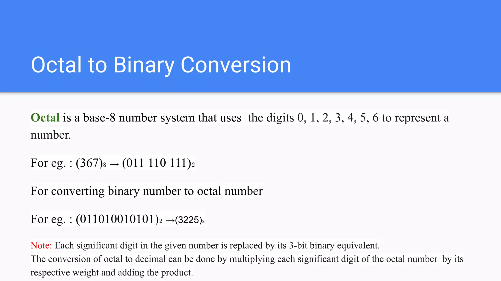Octal to Binary Conversion
Octal is a base-8 number system that uses the digits 0, 1, 2, 3, 4, 5, 6 to represent a
number.
For eg. : (367)₈ → (011 110 111)₂
For converting binary number to octal number
For eg. : (011010010101)₂ →(3225)₈
Note: Each significant digit in the given number is replaced by its 3-bit binary equivalent.
The conversion of octal to decimal can be done by multiplying each significant digit of the octal number by its
respective weight and adding the product.
 