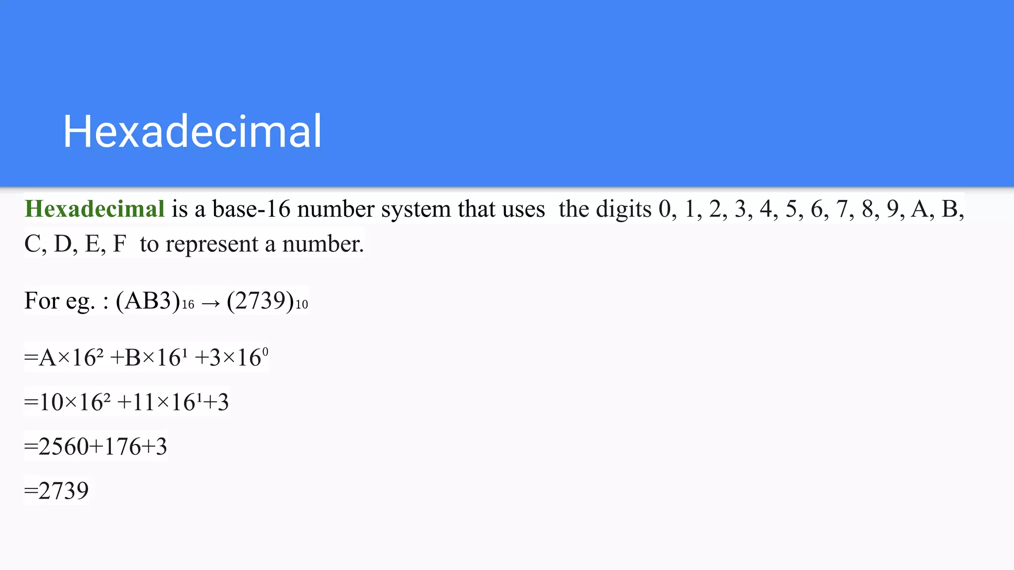 Hexadecimal
Hexadecimal is a base-16 number system that uses the digits 0, 1, 2, 3, 4, 5, 6, 7, 8, 9, A, B,
C, D, E, F to represent a number.
For eg. : (AB3)₁₆ → (2739)₁₀
=A×16² +B×16¹ +3×16⁰
=10×16² +11×16¹+3
=2560+176+3
=2739
 