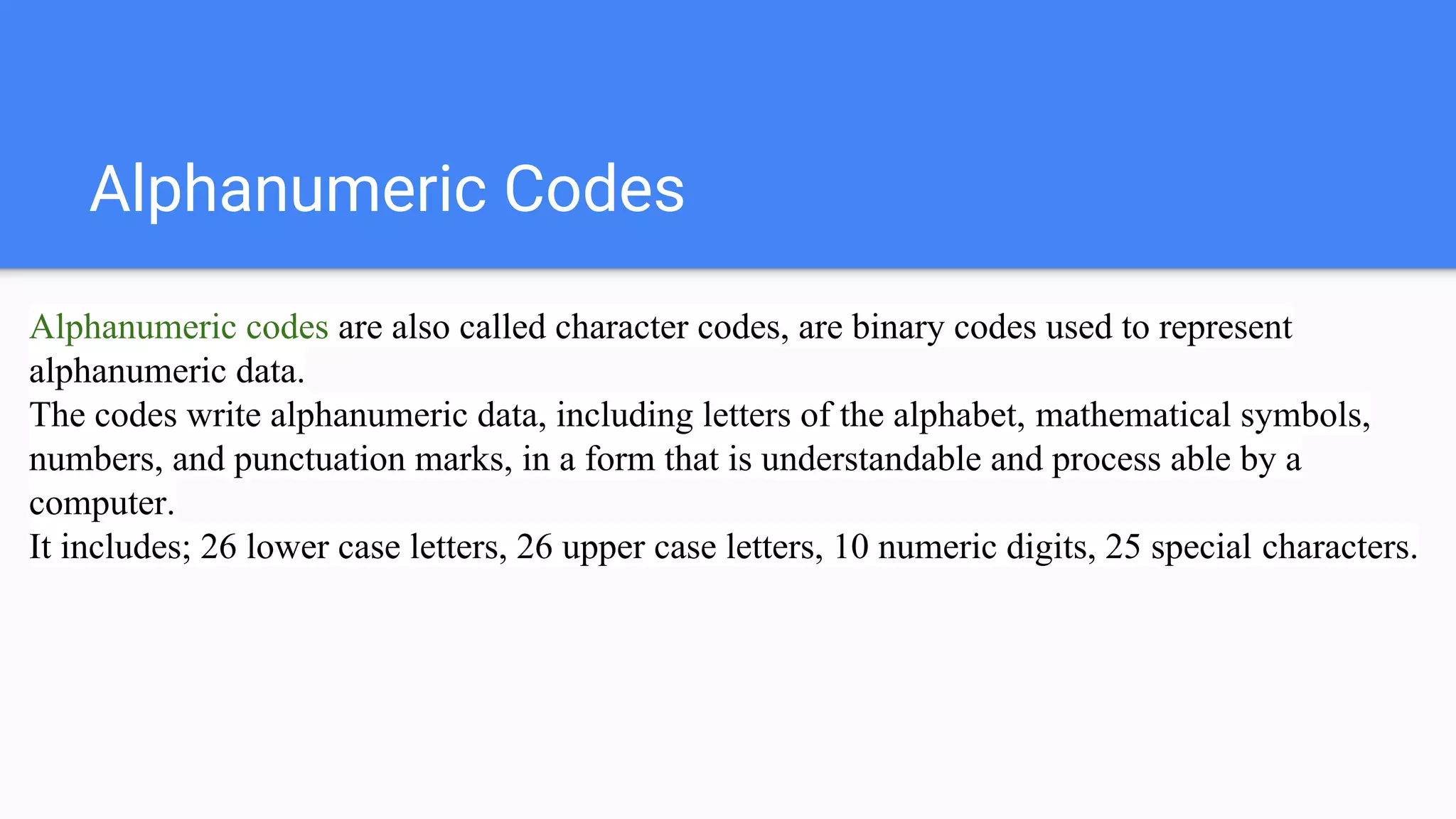 Alphanumeric Codes
Alphanumeric codes are also called character codes, are binary codes used to represent
alphanumeric data.
The codes write alphanumeric data, including letters of the alphabet, mathematical symbols,
numbers, and punctuation marks, in a form that is understandable and process able by a
computer.
It includes; 26 lower case letters, 26 upper case letters, 10 numeric digits, 25 special characters.
 