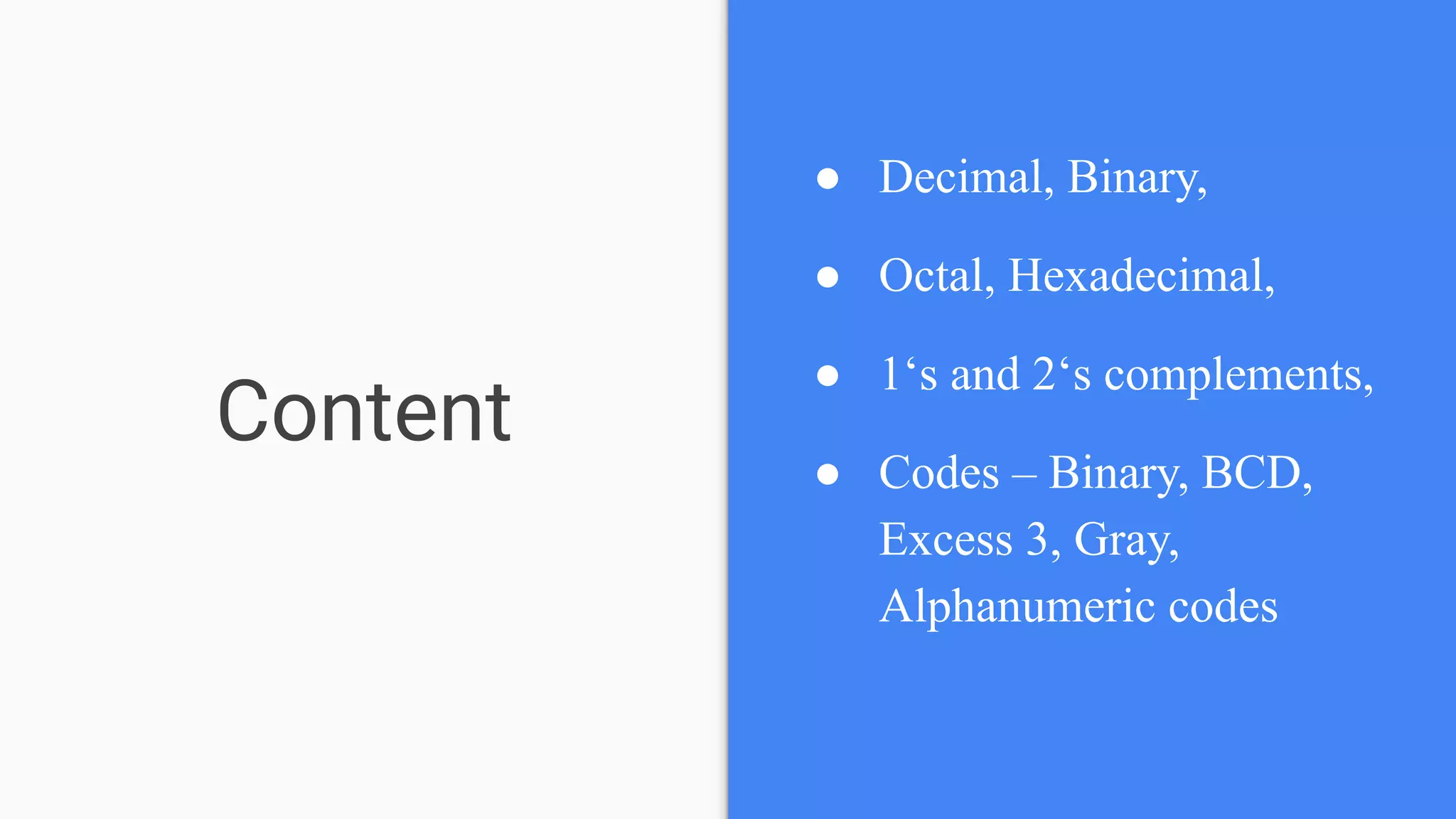 Content
● Decimal, Binary,
● Octal, Hexadecimal,
● 1‘s and 2‘s complements,
● Codes – Binary, BCD,
Excess 3, Gray,
Alphanumeric codes
 