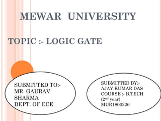 MEWAR UNIVERSITY
TOPIC :- LOGIC GATE
SUBMITTED TO:-
MR. GAURAV
SHARMA
DEPT. OF ECE
SUBMITTED BY:-
AJAY KUMAR DAS
COURSE :- B.TECH
(2nd year)
MUR1800226
 