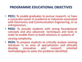 PROGRAMME EDUCATIONAL OBJECTIVES
• PEO1: To enable graduates to pursue research, or have
a successful career in academia or industries associated
with Electronics and Communication Engineering, or as
entrepreneurs.
• PEO2: To provide students with strong foundational
concepts and also advanced techniques and tools in
order to enable them to build solutions or systems of
varying complexity.
• PEO3: To prepare students to critically analyze existing
literature in an area of specialization and ethically
develop innovative and research oriented
methodologies to solve the problems identified.
 