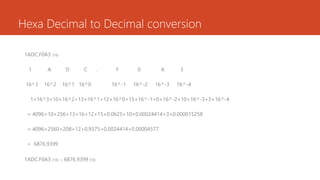 Hexa Decimal to Decimal conversion
1ADC.F0A3 (16)
1 A D C . F 0 A 3
16^3 16^2 16^1 16^0 16^-1 16^-2 16^-3 16^-4
1×16^3+10×16^2+13×16^1+12×16^0+15×16^-1+0×16^-2+10×16^-3+3×16^-4
= 4096+10×256+13×16+12+15×0.0625+10×0.00024414+3×0.000015258
= 4096+2560+208+12+0.9375+0.0024414+0.00004577
= 6876.9399
1ADC.F0A3 (16) = 6876.9399 (10)
 
