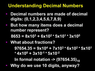 Understanding Decimal Numbers
• Decimal numbers are made of decimal
digits: (0,1,2,3,4,5,6,7,8,9)
• But how many items does a decimal
number represent?
8653 = 8x103 + 6x102 + 5x101 + 3x100
• What about fractions?
97654.35 = 9x104 + 7x103 + 6x102 + 5x101
+ 4x100 + 3x10-1 + 5x10-2
In formal notation -> (97654.35)10
• Why do we use 10 digits, anyway?
 