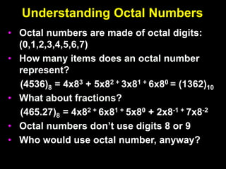 Understanding Octal Numbers
• Octal numbers are made of octal digits:
(0,1,2,3,4,5,6,7)
• How many items does an octal number
represent?
(4536)8 = 4x83 + 5x82 + 3x81 + 6x80 = (1362)10
• What about fractions?
(465.27)8 = 4x82 + 6x81 + 5x80 + 2x8-1 + 7x8-2
• Octal numbers don’t use digits 8 or 9
• Who would use octal number, anyway?
 