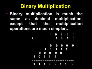 Binary Multiplication
• Binary multiplication is much the
same as decimal multiplication,
except that the multiplication
operations are much simpler…
1 0 1 1 1
X 1 0 1 0
-----------------------
0 0 0 0 0
1 0 1 1 1
0 0 0 0 0
1 0 1 1 1
-----------------------
1 1 1 0 0 1 1 0
 