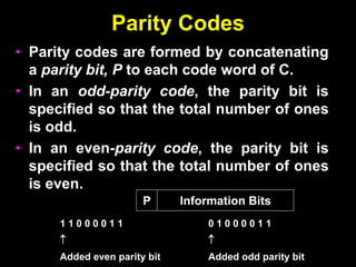 Parity Codes
• Parity codes are formed by concatenating
a parity bit, P to each code word of C.
• In an odd-parity code, the parity bit is
specified so that the total number of ones
is odd.
• In an even-parity code, the parity bit is
specified so that the total number of ones
is even.
Information Bits
P
1 1 0 0 0 0 1 1

Added even parity bit
0 1 0 0 0 0 1 1

Added odd parity bit
 