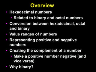 Overview
• Hexadecimal numbers
• Related to binary and octal numbers
• Conversion between hexadecimal, octal
and binary
• Value ranges of numbers
• Representing positive and negative
numbers
• Creating the complement of a number
• Make a positive number negative (and
vice versa)
• Why binary?
 