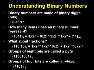 Understanding Binary Numbers
• Binary numbers are made of binary digits
(bits):
0 and 1
• How many items does an binary number
represent?
(1011)2 = 1x23 + 0x22 + 1x21 + 1x20 = (11)10
• What about fractions?
(110.10)2 = 1x22 + 1x21 + 0x20 + 1x2-1 + 0x2-2
• Groups of eight bits are called a byte
(11001001) 2
• Groups of four bits are called a nibble.
(1101) 2
 