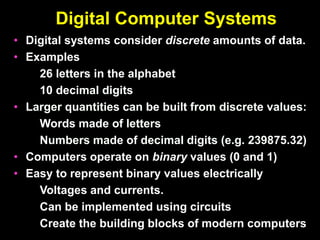 Digital Computer Systems
• Digital systems consider discrete amounts of data.
• Examples
26 letters in the alphabet
10 decimal digits
• Larger quantities can be built from discrete values:
Words made of letters
Numbers made of decimal digits (e.g. 239875.32)
• Computers operate on binary values (0 and 1)
• Easy to represent binary values electrically
Voltages and currents.
Can be implemented using circuits
Create the building blocks of modern computers
 