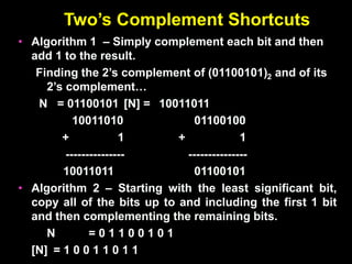 Two’s Complement Shortcuts
• Algorithm 1 – Simply complement each bit and then
add 1 to the result.
Finding the 2’s complement of (01100101)2 and of its
2’s complement…
N = 01100101 [N] = 10011011
10011010 01100100
+ 1 + 1
--------------- ---------------
10011011 01100101
• Algorithm 2 – Starting with the least significant bit,
copy all of the bits up to and including the first 1 bit
and then complementing the remaining bits.
N = 0 1 1 0 0 1 0 1
[N] = 1 0 0 1 1 0 1 1
 