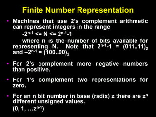 Finite Number Representation
• Machines that use 2’s complement arithmetic
can represent integers in the range
-2n-1 <= N <= 2n-1-1
where n is the number of bits available for
representing N. Note that 2n-1-1 = (011..11)2
and –2n-1 = (100..00)2
• For 2’s complement more negative numbers
than positive.
• For 1’s complement two representations for
zero.
• For an n bit number in base (radix) z there are zn
different unsigned values.
(0, 1, …zn-1)
 