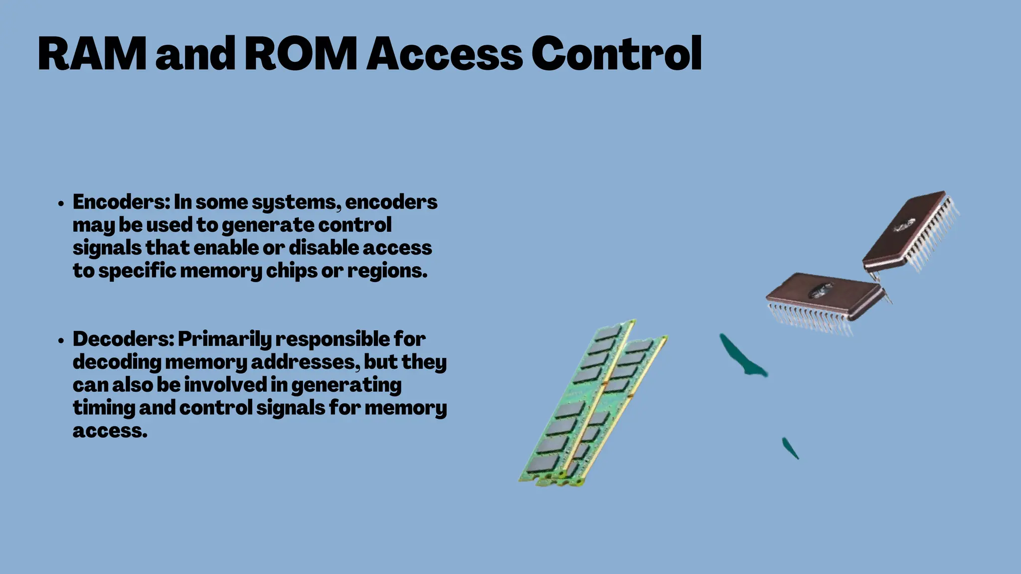 RAM and ROM Access Control
Encoders: In some systems, encoders
may be used to generate control
signals that enable or disable access
to specific memory chips or regions.
Decoders: Primarily responsible for
decoding memory addresses, but they
can also be involved in generating
timing and control signals for memory
access.
 