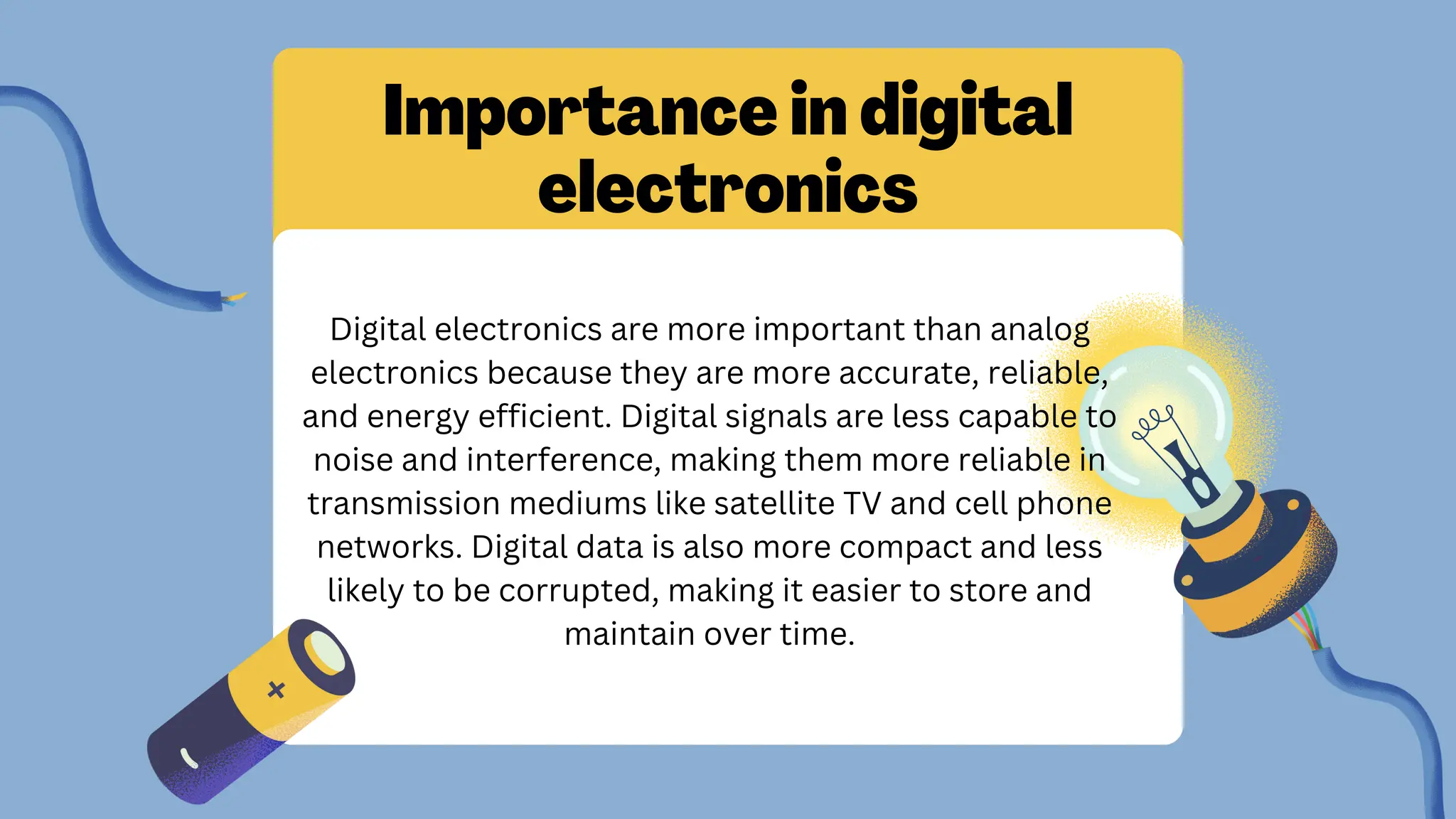 Importance in digital
electronics
Digital electronics are more important than analog
electronics because they are more accurate, reliable,
and energy efficient. Digital signals are less capable to
noise and interference, making them more reliable in
transmission mediums like satellite TV and cell phone
networks. Digital data is also more compact and less
likely to be corrupted, making it easier to store and
maintain over time.
 