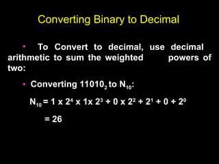 Converting Binary to Decimal
• To Convert to decimal, use decimal
arithmetic to sum the weighted powers of
two:
• Converting 110102 to N10:
N10 = 1 x 24
x 1x 23
+ 0 x 22
+ 21
+ 0 + 20
= 26
 