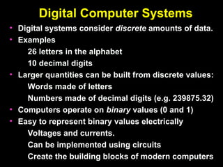 Digital Computer Systems
Digital Computer Systems
• Digital systems consider
Digital systems consider discrete
discrete amounts of data.
amounts of data.
• Examples
Examples
26 letters in the alphabet
26 letters in the alphabet
10 decimal digits
10 decimal digits
• Larger quantities can be built from discrete values:
Larger quantities can be built from discrete values:
Words made of letters
Words made of letters
Numbers made of decimal digits (e.g. 239875.32)
Numbers made of decimal digits (e.g. 239875.32)
• Computers operate on
Computers operate on binary
binary values (0 and 1)
values (0 and 1)
• Easy to represent binary values electrically
Easy to represent binary values electrically
Voltages and currents.
Voltages and currents.
Can be implemented using circuits
Can be implemented using circuits
Create the building blocks of modern computers
Create the building blocks of modern computers
 