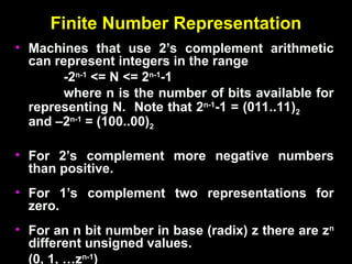 Finite Number Representation
Finite Number Representation
• Machines that use 2’s complement arithmetic
Machines that use 2’s complement arithmetic
can represent integers in the range
can represent integers in the range
-2
-2n-1
n-1
<= N <= 2
<= N <= 2n-1
n-1
-1
-1
where n is the number of bits available for
where n is the number of bits available for
representing N. Note that 2
representing N. Note that 2n-1
n-1
-1 = (011..11)
-1 = (011..11)2
2
and –2
and –2n-1
n-1
= (100..00)
= (100..00)2
2
• For 2’s complement more negative numbers
For 2’s complement more negative numbers
than positive.
than positive.
• For 1’s complement two representations for
For 1’s complement two representations for
zero.
zero.
• For an n bit number in base (radix) z there are z
For an n bit number in base (radix) z there are zn
n
different unsigned values.
different unsigned values.
(0, 1, …z
(0, 1, …zn-1
n-1
)
)
 