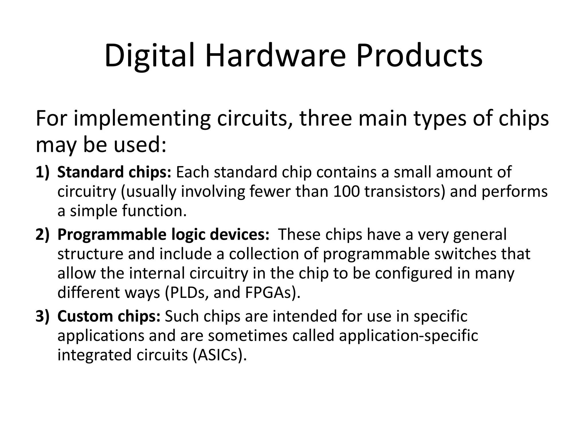 Digital Hardware Products
For implementing circuits, three main types of chips
may be used:
1) Standard chips: Each standard chip contains a small amount of
circuitry (usually involving fewer than 100 transistors) and performs
a simple function.
2) Programmable logic devices: These chips have a very general
structure and include a collection of programmable switches that
allow the internal circuitry in the chip to be configured in many
different ways (PLDs, and FPGAs).
3) Custom chips: Such chips are intended for use in specific
applications and are sometimes called application-specific
integrated circuits (ASICs).
 