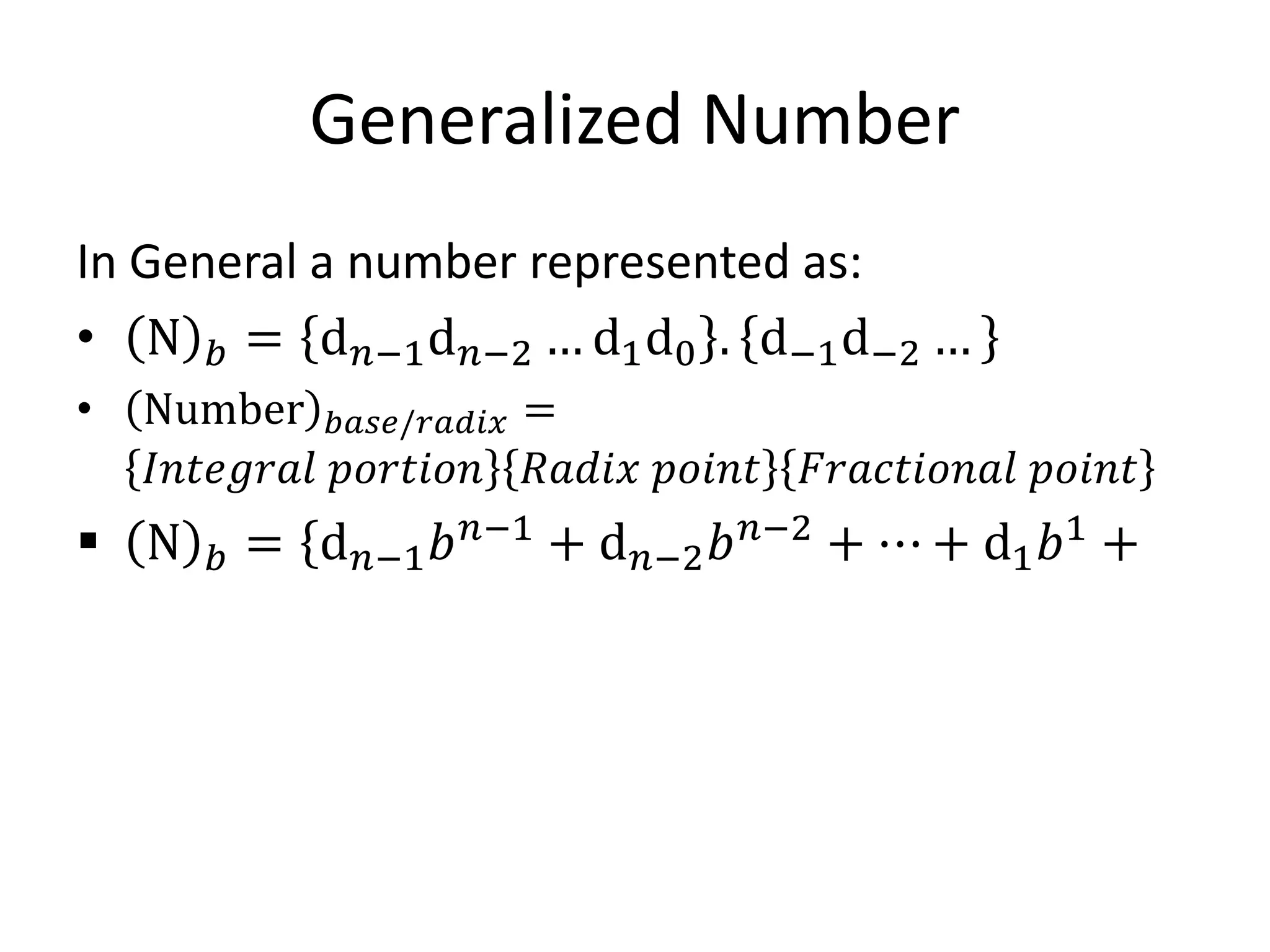 Generalized Number
In General a number represented as:
• N 𝑏 = d𝑛−1d𝑛−2 … d1d0 . d−1d−2 …
• Number 𝑏𝑎𝑠𝑒/𝑟𝑎𝑑𝑖𝑥 =
𝐼𝑛𝑡𝑒𝑔𝑟𝑎𝑙 𝑝𝑜𝑟𝑡𝑖𝑜𝑛 𝑅𝑎𝑑𝑖𝑥 𝑝𝑜𝑖𝑛𝑡 𝐹𝑟𝑎𝑐𝑡𝑖𝑜𝑛𝑎𝑙 𝑝𝑜𝑖𝑛𝑡
 N 𝑏 = d𝑛−1𝑏𝑛−1
+ d𝑛−2𝑏𝑛−2
+ ⋯ + d1𝑏1
+
 