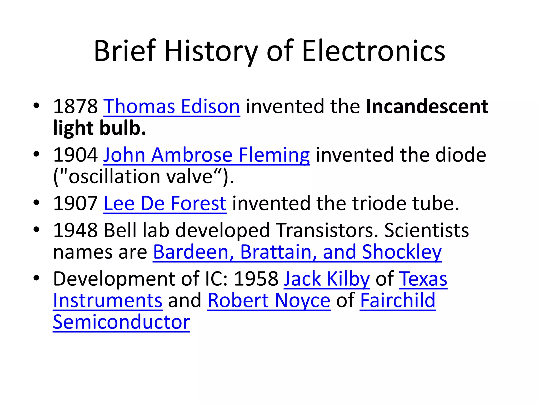 Brief History of Electronics
• 1878 Thomas Edison invented the Incandescent
light bulb.
• 1904 John Ambrose Fleming invented the diode
("oscillation valve“).
• 1907 Lee De Forest invented the triode tube.
• 1948 Bell lab developed Transistors. Scientists
names are Bardeen, Brattain, and Shockley
• Development of IC: 1958 Jack Kilby of Texas
Instruments and Robert Noyce of Fairchild
Semiconductor
 