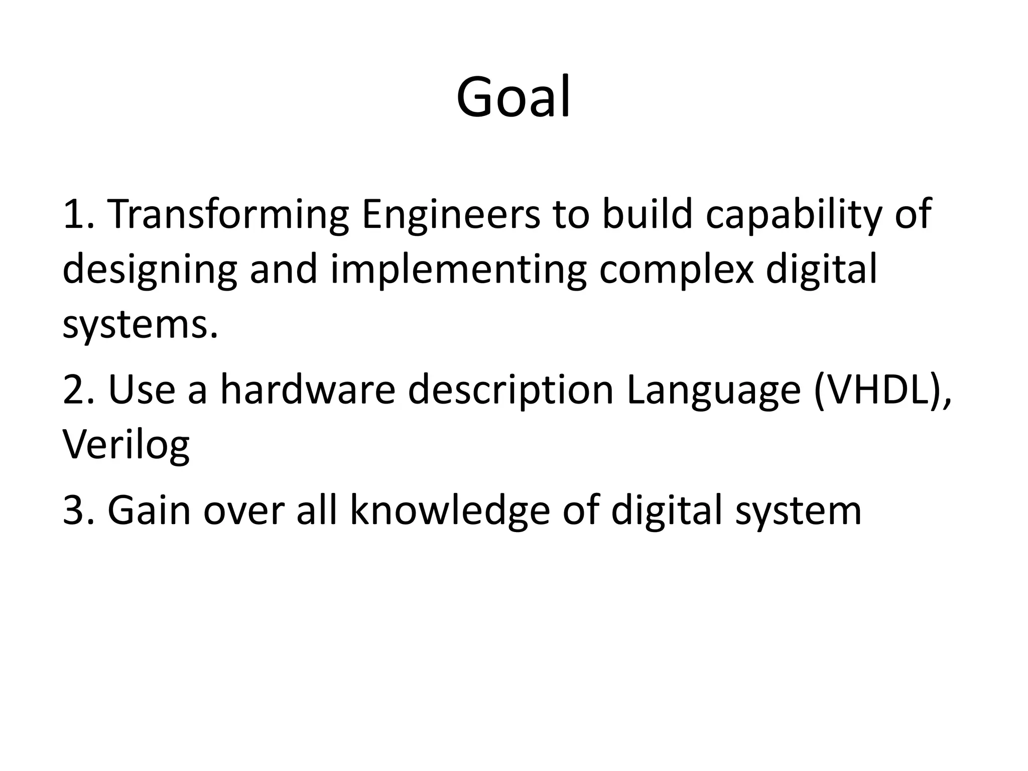 Goal
1. Transforming Engineers to build capability of
designing and implementing complex digital
systems.
2. Use a hardware description Language (VHDL),
Verilog
3. Gain over all knowledge of digital system
 