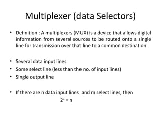 Multiplexer (data Selectors)
• Definition : A multiplexers (MUX) is a device that allows digital
information from several sources to be routed onto a single
line for transmission over that line to a common destination.
• Several data input lines
• Some select line (less than the no. of input lines)
• Single output line
• If there are n data input lines and m select lines, then
2m
= n
 